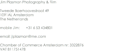 Jim Plasman Photography & Film Tweede Boerhaavestraat 49
1091AL Amsterdam
The Netherlands mobile Jim: +31 6 53 434801 email: jlplasman@me.com Chamber of Commerce Amsterdam nr: 3322876
VAT 811751478